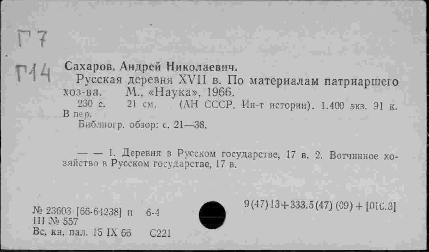 ﻿
Сахаров, Андрей Николаевич.
Русская деревня XVII в. По материалам патриаршего хоз-ва. М., «Наука», 1966.
230 с. 21 см. (АН СССР. Ин-т истории). 1.400 экз. 91 к. В пер.
Библиогр. обзор: с. 21—38.
---------1. Деревня в Русском государстве, 17 в. 2. Вотчинное хозяйство в Русском государстве, 17 в.
№ 23003 [66-64238] п 6-4
III № 557
Вс, кн. пал. 15 IX 66	С221
9(47) 13+333.5(47) (09) + [016.3]